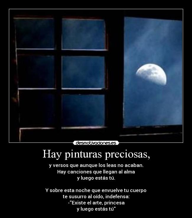 Hay pinturas preciosas, - y versos que aunque los leas no acaban.
Hay canciones que llegan al alma
y luego estás tú.

Y sobre esta noche que envuelve tu cuerpo
te susurro al oído, indefensa:
-Existe el arte, princesa
y luego estás tú