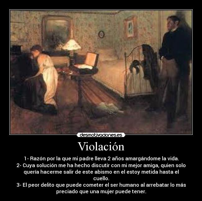 Violación - 1- Razón por la que mi padre lleva 2 años amargándome la vida.
2- Cuya solución me ha hecho discutir con mi mejor amiga, quien solo
quería hacerme salir de este abismo en el estoy metida hasta el
cuello.
3- El peor delito que puede cometer el ser humano al arrebatar lo más
preciado que una mujer puede tener.