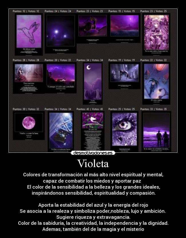 Violeta - Colores de transformación al más alto nivel espiritual y mental,
capaz de combatir los miedos y aportar paz  
 El color de la sensibilidad a la belleza y los grandes ideales,
 inspirándonos sensibilidad, espiritualidad y compasión.

Aporta la estabilidad del azul y la energía del rojo
Se asocia a la realeza y simboliza poder,nobleza, lujo y ambición. 
Sugiere riqueza y extravagancia.
Color de la sabiduría, la creatividad, la independencia y la dignidad.
Ademas, también del de la magia y el misterio