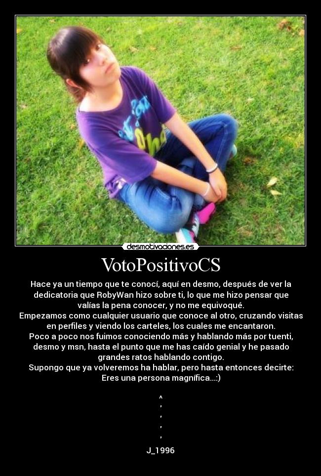 VotoPositivoCS - Hace ya un tiempo que te conocí, aquí en desmo, después de ver la
dedicatoria que RobyWan hizo sobre ti, lo que me hizo pensar que
valías la pena conocer, y no me equivoqué.
Empezamos como cualquier usuario que conoce al otro, cruzando visitas
en perfiles y viendo los carteles, los cuales me encantaron.
Poco a poco nos fuimos conociendo más y hablando más por tuenti,
desmo y msn, hasta el punto que me has caído genial y he pasado
grandes ratos hablando contigo.
Supongo que ya volveremos ha hablar, pero hasta entonces decirte:
Eres una persona magnífica...:)
^
J_1996