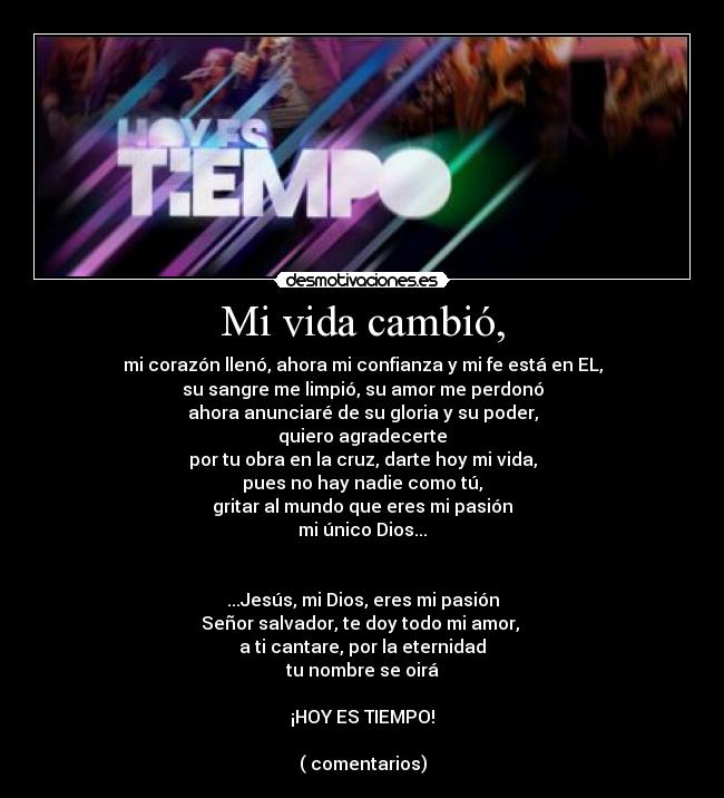 Mi vida cambió, - mi corazón llenó, ahora mi confianza y mi fe está en EL,
su sangre me limpió, su amor me perdonó
ahora anunciaré de su gloria y su poder,
quiero agradecerte
por tu obra en la cruz, darte hoy mi vida,
pues no hay nadie como tú,
gritar al mundo que eres mi pasión
mi único Dios...


...Jesús, mi Dios, eres mi pasión
Señor salvador, te doy todo mi amor, 
a ti cantare, por la eternidad
tu nombre se oirá

¡HOY ES TIEMPO!

( comentarios)