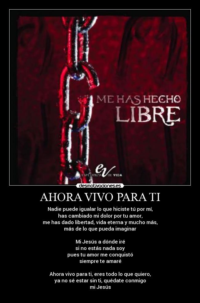 AHORA VIVO PARA TI - Nadie puede igualar lo que hiciste tú por mí,
has cambiado mi dolor por tu amor,
me has dado libertad, vida eterna y mucho más,
más de lo que pueda imaginar
Mi Jesús a dónde iré
si no estás nada soy
pues tu amor me conquistó
siempre te amaré
Ahora vivo para ti, eres todo lo que quiero,
ya no sé estar sin ti, quédate conmigo
mi Jesús