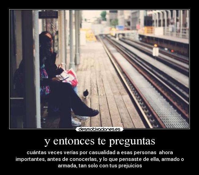 y entonces te preguntas - cuántas veces verías por casualidad a esas personas ahora
importantes, antes de conocerlas, y lo que pensaste de ella, armado o
armada, tan solo con tus prejuicios