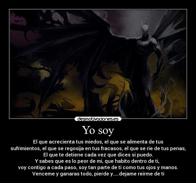 Yo soy - El que acrecienta tus miedos, el que se alimenta de tus
sufrimientos, el que se regosija en tus fracasos, el que se rie de tus penas,
El que te detiene cada vez que dices si puedo.
Y sabes que es lo peor de mi, que habito dentro de ti, 
voy contigo a cada paso, soy tan parte de ti como tus ojos y manos.
Venceme y ganaras todo, pierde y.....dejame reirme de ti