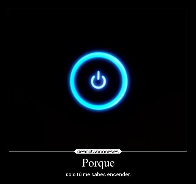 Porque - solo tú me sabes encender.