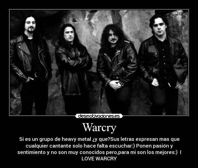 Warcry - Si es un grupo de heavy metal ¿y que?Sus letras expresan mas que
cualquier cantante solo hace falta escuchar:) Ponen pasión y
sentimiento y no son muy conocidos pero,para mi son los mejores:) ♥I
LOVE WARCRY♥