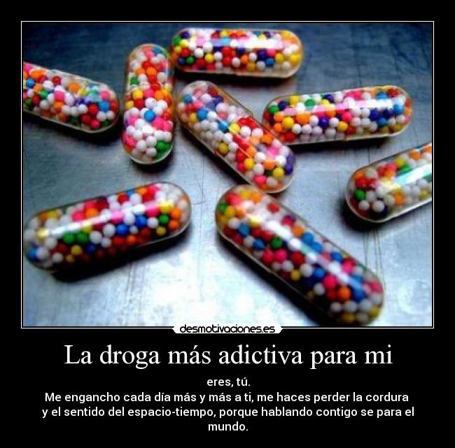 La droga más adictiva para mi - eres, tú.
Me engancho cada día más y más a ti, me haces perder la cordura 
y el sentido del espacio-tiempo, porque hablando contigo se para el mundo.