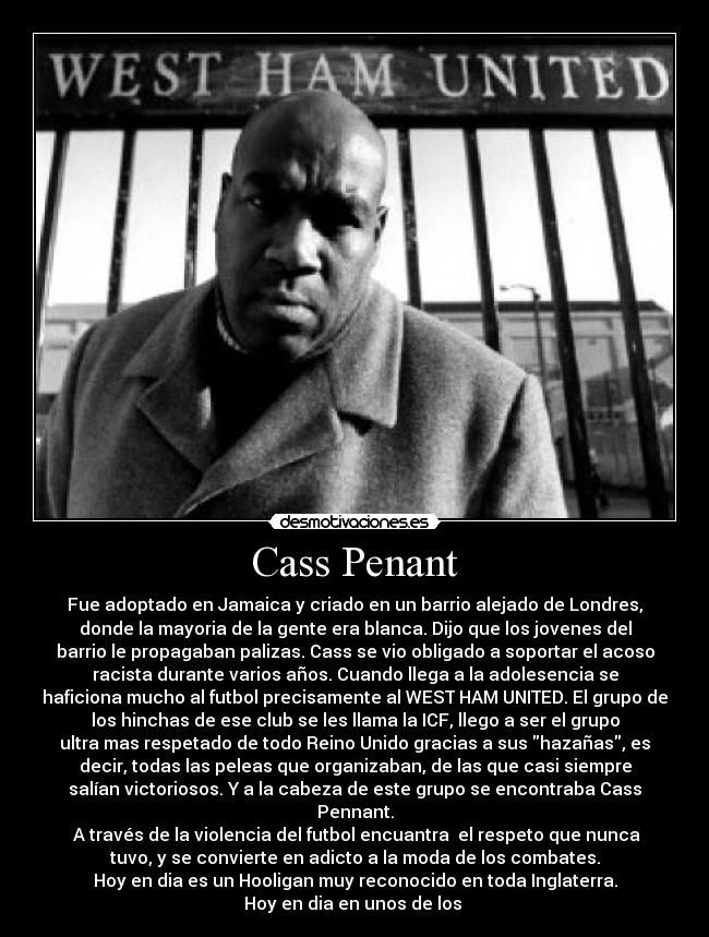 Cass Penant - Fue adoptado en Jamaica y criado en un barrio alejado de Londres,
donde la mayoria de la gente era blanca. Dijo que los jovenes del
barrio le propagaban palizas. Cass se vio obligado a soportar el acoso
racista durante varios años. Cuando llega a la adolesencia se
haficiona mucho al futbol precisamente al WEST HAM UNITED. El grupo de
los hinchas de ese club se les llama la ICF, llego a ser el grupo
ultra mas respetado de todo Reino Unido gracias a sus hazañas, es
decir, todas las peleas que organizaban, de las que casi siempre
salían victoriosos. Y a la cabeza de este grupo se encontraba Cass
Pennant.
 A través de la violencia del futbol encuantra  el respeto que nunca
tuvo, y se convierte en adicto a la moda de los combates.
Hoy en dia es un Hooligan muy reconocido en toda Inglaterra.
Hoy en dia en unos de los 