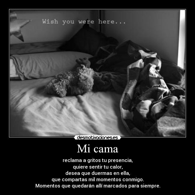 Mi cama - reclama a gritos tu presencia,
quiere sentir tu calor,
desea que duermas en ella,
que compartas mil momentos conmigo.
Momentos que quedarán allí marcados para siempre.