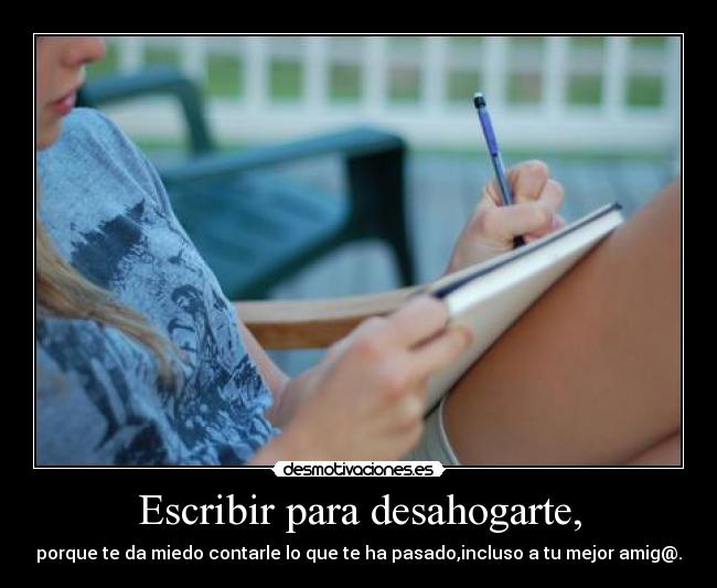 Escribir para desahogarte, - porque te da miedo contarle lo que te ha pasado,incluso a tu mejor amig@.