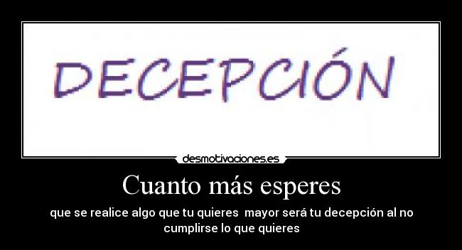 Cuanto más esperes - que se realice algo que tu quieres  mayor será tu decepción al no
cumplirse lo que quieres