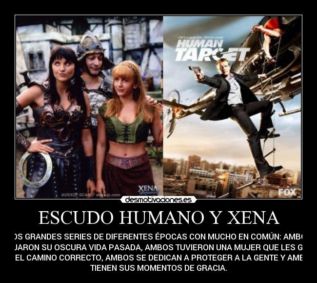 ESCUDO HUMANO Y XENA - DOS GRANDES SERIES DE DIFERENTES ÉPOCAS CON MUCHO EN COMÚN: AMBOS
DEJARON SU OSCURA VIDA PASADA, AMBOS TUVIERON UNA MUJER QUE LES GUIÓ
EN EL CAMINO CORRECTO, AMBOS SE DEDICAN A PROTEGER A LA GENTE Y AMBOS
TIENEN SUS MOMENTOS DE GRACIA.