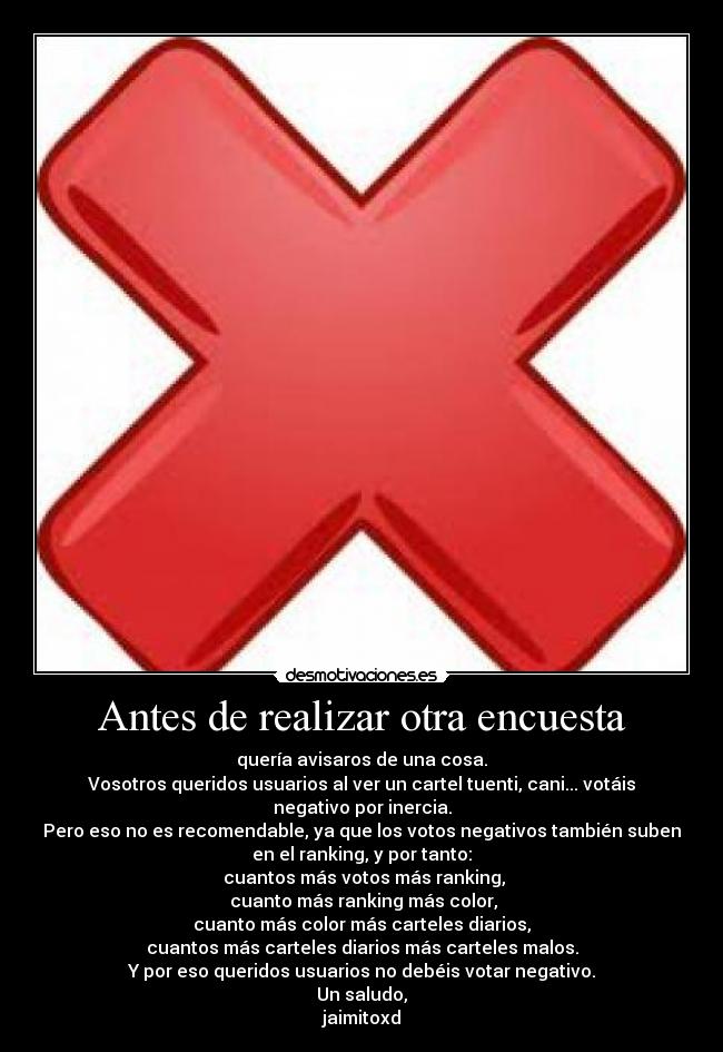 Antes de realizar otra encuesta - quería avisaros de una cosa.
Vosotros queridos usuarios al ver un cartel tuenti, cani... votáis
negativo por inercia.
Pero eso no es recomendable, ya que los votos negativos también suben
en el ranking, y por tanto:
 cuantos más votos más ranking,
 cuanto más ranking más color,
cuanto más color más carteles diarios,
cuantos más carteles diarios más carteles malos.
Y por eso queridos usuarios no debéis votar negativo.
Un saludo,
jaimitoxd