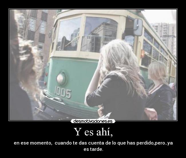 Y es ahí, - en ese momento,  cuando te das cuenta de lo que has perdido,pero..ya es tarde.