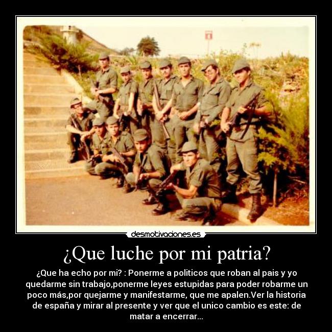 ¿Que luche por mi patria? - ¿Que ha echo por mi? : Ponerme a politicos que roban al pais y yo
quedarme sin trabajo,ponerme leyes estupidas para poder robarme un
poco más,por quejarme y manifestarme, que me apalen.Ver la historia
de españa y mirar al presente y ver que el unico cambio es este: de
matar a encerrar...