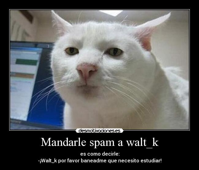 Mandarle spam a walt_k - es como decirle:
-¡Walt_k por favor baneadme que necesito estudiar!