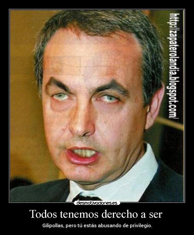 Todos tenemos derecho a ser  - Gilipollas, pero tú estás abusando de privilegio.