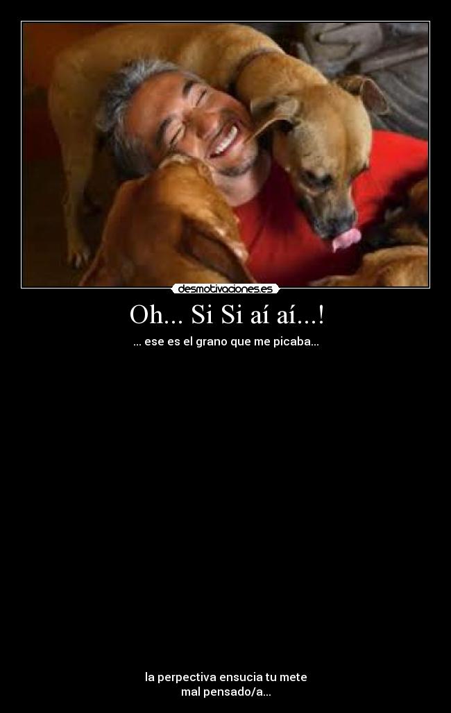 Oh... Si Si aí aí...! - ... ese es el grano que me picaba...
la perpectiva ensucia tu mete
mal pensado/a...