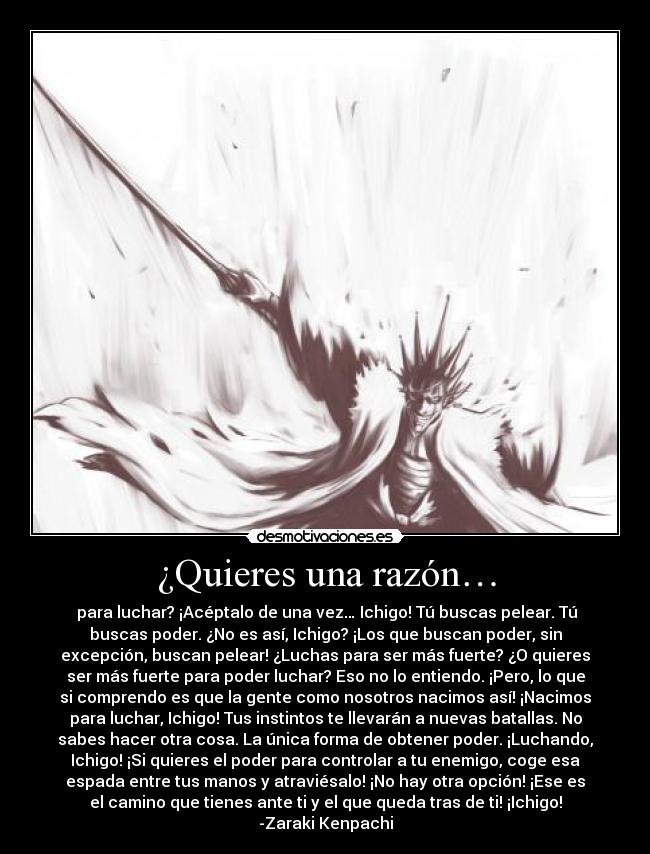 ¿Quieres una razón… - para luchar? ¡Acéptalo de una vez… Ichigo! Tú buscas pelear. Tú
buscas poder. ¿No es así, Ichigo? ¡Los que buscan poder, sin
excepción, buscan pelear! ¿Luchas para ser más fuerte? ¿O quieres
ser más fuerte para poder luchar? Eso no lo entiendo. ¡Pero, lo que
si comprendo es que la gente como nosotros nacimos así! ¡Nacimos
para luchar, Ichigo! Tus instintos te llevarán a nuevas batallas. No
sabes hacer otra cosa. La única forma de obtener poder. ¡Luchando,
Ichigo! ¡Si quieres el poder para controlar a tu enemigo, coge esa
espada entre tus manos y atraviésalo! ¡No hay otra opción! ¡Ese es
el camino que tienes ante ti y el que queda tras de ti! ¡Ichigo!
-Zaraki Kenpachi