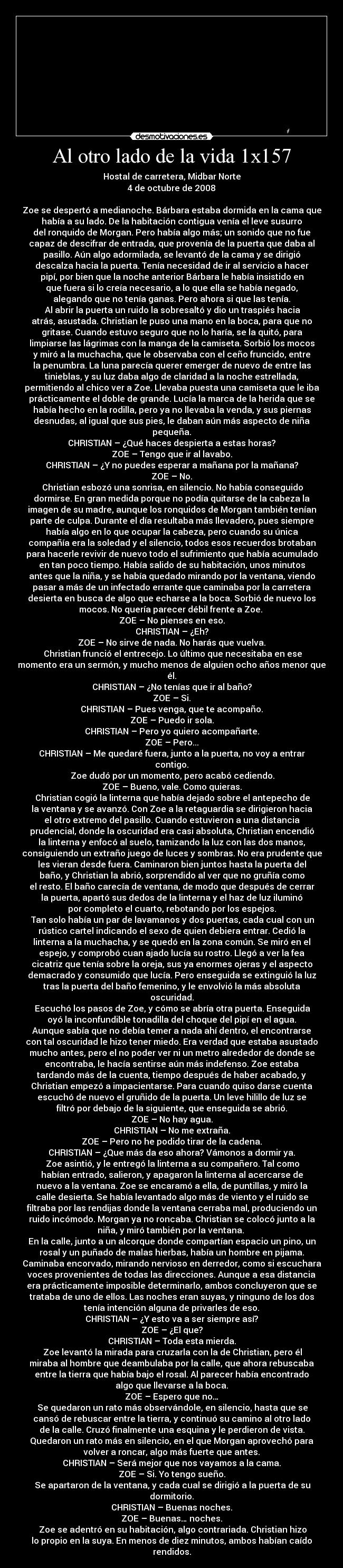 Al otro lado de la vida 1x157 - Hostal de carretera, Midbar Norte
4 de octubre de 2008

Zoe se despertó a medianoche. Bárbara estaba dormida en la cama que
había a su lado. De la habitación contigua venía el leve susurro
del ronquido de Morgan. Pero había algo más; un sonido que no fue
capaz de descifrar de entrada, que provenía de la puerta que daba al
pasillo. Aún algo adormilada, se levantó de la cama y se dirigió
descalza hacia la puerta. Tenía necesidad de ir al servicio a hacer
pipí, por bien que la noche anterior Bárbara le había insistido en
que fuera si lo creía necesario, a lo que ella se había negado,
alegando que no tenía ganas. Pero ahora si que las tenía.
	Al abrir la puerta un ruido la sobresaltó y dio un traspiés hacia
atrás, asustada. Christian le puso una mano en la boca, para que no
gritase. Cuando estuvo seguro que no lo haría, se la quitó, para
limpiarse las lágrimas con la manga de la camiseta. Sorbió los mocos
y miró a la muchacha, que le observaba con el ceño fruncido, entre
la penumbra. La luna parecía querer emerger de nuevo de entre las
tinieblas, y su luz daba algo de claridad a la noche estrellada,
permitiendo al chico ver a Zoe. Llevaba puesta una camiseta que le iba
prácticamente el doble de grande. Lucía la marca de la herida que se
había hecho en la rodilla, pero ya no llevaba la venda, y sus piernas
desnudas, al igual que sus pies, le daban aún más aspecto de niña
pequeña.
CHRISTIAN – ¿Qué haces despierta a estas horas?
ZOE – Tengo que ir al lavabo.
CHRISTIAN – ¿Y no puedes esperar a mañana por la mañana?
ZOE – No.
	Christian esbozó una sonrisa, en silencio. No había conseguido
dormirse. En gran medida porque no podía quitarse de la cabeza la
imagen de su madre, aunque los ronquidos de Morgan también tenían
parte de culpa. Durante el día resultaba más llevadero, pues siempre
había algo en lo que ocupar la cabeza, pero cuando su única
compañía era la soledad y el silencio, todos esos recuerdos brotaban
para hacerle revivir de nuevo todo el sufrimiento que había acumulado
en tan poco tiempo. Había salido de su habitación, unos minutos
antes que la niña, y se había quedado mirando por la ventana, viendo
pasar a más de un infectado errante que caminaba por la carretera
desierta en busca de algo que echarse a la boca. Sorbió de nuevo los
mocos. No quería parecer débil frente a Zoe. 
ZOE – No pienses en eso.
CHRISTIAN – ¿Eh?
ZOE – No sirve de nada. No harás que vuelva.
	Christian frunció el entrecejo. Lo último que necesitaba en ese
momento era un sermón, y mucho menos de alguien ocho años menor que
él.
CHRISTIAN – ¿No tenías que ir al baño?
ZOE – Si.
CHRISTIAN – Pues venga, que te acompaño.
ZOE – Puedo ir sola.
CHRISTIAN – Pero yo quiero acompañarte.
ZOE – Pero...
CHRISTIAN – Me quedaré fuera, junto a la puerta, no voy a entrar
contigo.
	Zoe dudó por un momento, pero acabó cediendo.
ZOE – Bueno, vale. Como quieras.
	Christian cogió la linterna que había dejado sobre el antepecho de
la ventana y se avanzó. Con Zoe a la retaguardia se dirigieron hacia
el otro extremo del pasillo. Cuando estuvieron a una distancia
prudencial, donde la oscuridad era casi absoluta, Christian encendió
la linterna y enfocó al suelo, tamizando la luz con las dos manos,
consiguiendo un extraño juego de luces y sombras. No era prudente que
les vieran desde fuera. Caminaron bien juntos hasta la puerta del
baño, y Christian la abrió, sorprendido al ver que no gruñía como
el resto. El baño carecía de ventana, de modo que después de cerrar
la puerta, apartó sus dedos de la linterna y el haz de luz iluminó
por completo el cuarto, rebotando por los espejos.
	Tan solo había un par de lavamanos y dos puertas, cada cual con un
rústico cartel indicando el sexo de quien debiera entrar. Cedió la
linterna a la muchacha, y se quedó en la zona común. Se miró en el
espejo, y comprobó cuan ajado lucía su rostro. Llegó a ver la fea
cicatriz que tenía sobre la oreja, sus ya enormes ojeras y el aspecto
demacrado y consumido que lucía. Pero enseguida se extinguió la luz
tras la puerta del baño femenino, y le envolvió la más absoluta
oscuridad.
	Escuchó los pasos de Zoe, y cómo se abría otra puerta. Enseguida
oyó la inconfundible tonadilla del choque del pipí en el agua.
Aunque sabía que no debía temer a nada ahí dentro, el encontrarse
con tal oscuridad le hizo tener miedo. Era verdad que estaba asustado
mucho antes, pero el no poder ver ni un metro alrededor de donde se
encontraba, le hacía sentirse aún más indefenso. Zoe estaba
tardando más de la cuenta, tiempo después de haber acabado, y
Christian empezó a impacientarse. Para cuando quiso darse cuenta
escuchó de nuevo el gruñido de la puerta. Un leve hilillo de luz se
filtró por debajo de la siguiente, que enseguida se abrió.
ZOE – No hay agua.
CHRISTIAN – No me extraña.
ZOE – Pero no he podido tirar de la cadena.
CHRISTIAN – ¿Que más da eso ahora? Vámonos a dormir ya.
	Zoe asintió, y le entregó la linterna a su compañero. Tal como
habían entrado, salieron, y apagaron la linterna al acercarse de
nuevo a la ventana. Zoe se encaramó a ella, de puntillas, y miró la
calle desierta. Se había levantado algo más de viento y el ruido se
filtraba por las rendijas donde la ventana cerraba mal, produciendo un
ruido incómodo. Morgan ya no roncaba. Christian se colocó junto a la
niña, y miró también por la ventana. 
En la calle, junto a un alcorque donde compartían espacio un pino, un
rosal y un puñado de malas hierbas, había un hombre en pijama.
Caminaba encorvado, mirando nervioso en derredor, como si escuchara
voces provenientes de todas las direcciones. Aunque a esa distancia
era prácticamente imposible determinarlo, ambos concluyeron que se
trataba de uno de ellos. Las noches eran suyas, y ninguno de los dos
tenía intención alguna de privarles de eso.
CHRISTIAN – ¿Y esto va a ser siempre así?
ZOE – ¿El que?
CHRISTIAN – Toda esta mierda.
	Zoe levantó la mirada para cruzarla con la de Christian, pero él
miraba al hombre que deambulaba por la calle, que ahora rebuscaba
entre la tierra que había bajo el rosal. Al parecer había encontrado
algo que llevarse a la boca.
ZOE – Espero que no…
	Se quedaron un rato más observándole, en silencio, hasta que se
cansó de rebuscar entre la tierra, y continuó su camino al otro lado
de la calle. Cruzó finalmente una esquina y le perdieron de vista.
Quedaron un rato más en silencio, en el que Morgan aprovechó para
volver a roncar, algo más fuerte que antes.
CHRISTIAN – Será mejor que nos vayamos a la cama.
ZOE – Si. Yo tengo sueño.
	Se apartaron de la ventana, y cada cual se dirigió a la puerta de su
dormitorio.
CHRISTIAN – Buenas noches.
ZOE – Buenas… noches.
	Zoe se adentró en su habitación, algo contrariada. Christian hizo
lo propio en la suya. En menos de diez minutos, ambos habían caído
rendidos.