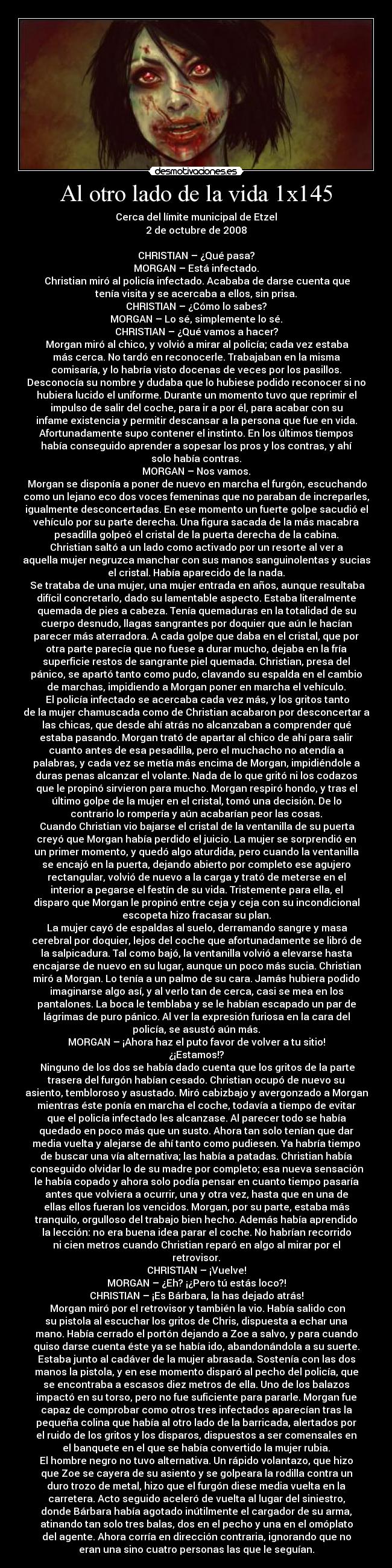 Al otro lado de la vida 1x145 - Cerca del límite municipal de Etzel
2 de octubre de 2008

CHRISTIAN – ¿Qué pasa?
MORGAN – Está infectado.
	Christian miró al policía infectado. Acababa de darse cuenta que
tenía visita y se acercaba a ellos, sin prisa.
CHRISTIAN – ¿Cómo lo sabes?
MORGAN – Lo sé, simplemente lo sé.
CHRISTIAN – ¿Qué vamos a hacer?
	Morgan miró al chico, y volvió a mirar al policía; cada vez estaba
más cerca. No tardó en reconocerle. Trabajaban en la misma
comisaría, y lo habría visto docenas de veces por los pasillos.
Desconocía su nombre y dudaba que lo hubiese podido reconocer si no
hubiera lucido el uniforme. Durante un momento tuvo que reprimir el
impulso de salir del coche, para ir a por él, para acabar con su
infame existencia y permitir descansar a la persona que fue en vida.
Afortunadamente supo contener el instinto. En los últimos tiempos
había conseguido aprender a sopesar los pros y los contras, y ahí
solo había contras.
MORGAN – Nos vamos.
	Morgan se disponía a poner de nuevo en marcha el furgón, escuchando
como un lejano eco dos voces femeninas que no paraban de increparles,
igualmente desconcertadas. En ese momento un fuerte golpe sacudió el
vehículo por su parte derecha. Una figura sacada de la más macabra
pesadilla golpeó el cristal de la puerta derecha de la cabina.
Christian saltó a un lado como activado por un resorte al ver a
aquella mujer negruzca manchar con sus manos sanguinolentas y sucias
el cristal. Había aparecido de la nada.
	Se trataba de una mujer, una mujer entrada en años, aunque resultaba
difícil concretarlo, dado su lamentable aspecto. Estaba literalmente
quemada de pies a cabeza. Tenía quemaduras en la totalidad de su
cuerpo desnudo, llagas sangrantes por doquier que aún le hacían
parecer más aterradora. A cada golpe que daba en el cristal, que por
otra parte parecía que no fuese a durar mucho, dejaba en la fría
superficie restos de sangrante piel quemada. Christian, presa del
pánico, se apartó tanto como pudo, clavando su espalda en el cambio
de marchas, impidiendo a Morgan poner en marcha el vehículo.
	El policía infectado se acercaba cada vez más, y los gritos tanto
de la mujer chamuscada como de Christian acabaron por desconcertar a
las chicas, que desde ahí atrás no alcanzaban a comprender qué
estaba pasando. Morgan trató de apartar al chico de ahí para salir
cuanto antes de esa pesadilla, pero el muchacho no atendía a
palabras, y cada vez se metía más encima de Morgan, impidiéndole a
duras penas alcanzar el volante. Nada de lo que gritó ni los codazos
que le propinó sirvieron para mucho. Morgan respiró hondo, y tras el
último golpe de la mujer en el cristal, tomó una decisión. De lo
contrario lo rompería y aún acabarían peor las cosas.
	Cuando Christian vio bajarse el cristal de la ventanilla de su puerta
creyó que Morgan había perdido el juicio. La mujer se sorprendió en
un primer momento, y quedó algo aturdida, pero cuando la ventanilla
se encajó en la puerta, dejando abierto por completo ese agujero
rectangular, volvió de nuevo a la carga y trató de meterse en el
interior a pegarse el festín de su vida. Tristemente para ella, el
disparo que Morgan le propinó entre ceja y ceja con su incondicional
escopeta hizo fracasar su plan.
	La mujer cayó de espaldas al suelo, derramando sangre y masa
cerebral por doquier, lejos del coche que afortunadamente se libró de
la salpicadura. Tal como bajó, la ventanilla volvió a elevarse hasta
encajarse de nuevo en su lugar, aunque un poco más sucia. Christian
miró a Morgan. Lo tenía a un palmo de su cara. Jamás hubiera podido
imaginarse algo así, y al verlo tan de cerca, casi se mea en los
pantalones. La boca le temblaba y se le habían escapado un par de
lágrimas de puro pánico. Al ver la expresión furiosa en la cara del
policía, se asustó aún más.
MORGAN – ¡Ahora haz el puto favor de volver a tu sitio!
¿¡Estamos!?
	Ninguno de los dos se había dado cuenta que los gritos de la parte
trasera del furgón habían cesado. Christian ocupó de nuevo su
asiento, tembloroso y asustado. Miró cabizbajo y avergonzado a Morgan
mientras éste ponía en marcha el coche, todavía a tiempo de evitar
que el policía infectado les alcanzase. Al parecer todo se había
quedado en poco más que un susto. Ahora tan solo tenían que dar
media vuelta y alejarse de ahí tanto como pudiesen. Ya habría tiempo
de buscar una vía alternativa; las había a patadas. Christian había
conseguido olvidar lo de su madre por completo; esa nueva sensación
le había copado y ahora solo podía pensar en cuanto tiempo pasaría
antes que volviera a ocurrir, una y otra vez, hasta que en una de
ellas ellos fueran los vencidos. Morgan, por su parte, estaba más
tranquilo, orgulloso del trabajo bien hecho. Además había aprendido
la lección: no era buena idea parar el coche. No habrían recorrido
ni cien metros cuando Christian reparó en algo al mirar por el
retrovisor.
CHRISTIAN – ¡Vuelve!
MORGAN – ¿Eh? ¡¿Pero tú estás loco?!
CHRISTIAN – ¡Es Bárbara, la has dejado atrás!
	Morgan miró por el retrovisor y también la vio. Había salido con
su pistola al escuchar los gritos de Chris, dispuesta a echar una
mano. Había cerrado el portón dejando a Zoe a salvo, y para cuando
quiso darse cuenta éste ya se había ido, abandonándola a su suerte.
Estaba junto al cadáver de la mujer abrasada. Sostenía con las dos
manos la pistola, y en ese momento disparó al pecho del policía, que
se encontraba a escasos diez metros de ella. Uno de los balazos
impactó en su torso, pero no fue suficiente para pararle. Morgan fue
capaz de comprobar como otros tres infectados aparecían tras la
pequeña colina que había al otro lado de la barricada, alertados por
el ruido de los gritos y los disparos, dispuestos a ser comensales en
el banquete en el que se había convertido la mujer rubia.
El hombre negro no tuvo alternativa. Un rápido volantazo, que hizo
que Zoe se cayera de su asiento y se golpeara la rodilla contra un
duro trozo de metal, hizo que el furgón diese media vuelta en la
carretera. Acto seguido aceleró de vuelta al lugar del siniestro,
donde Bárbara había agotado inútilmente el cargador de su arma,
atinando tan solo tres balas, dos en el pecho y una en el omóplato
del agente. Ahora corría en dirección contraria, ignorando que no
eran una sino cuatro personas las que le seguían.