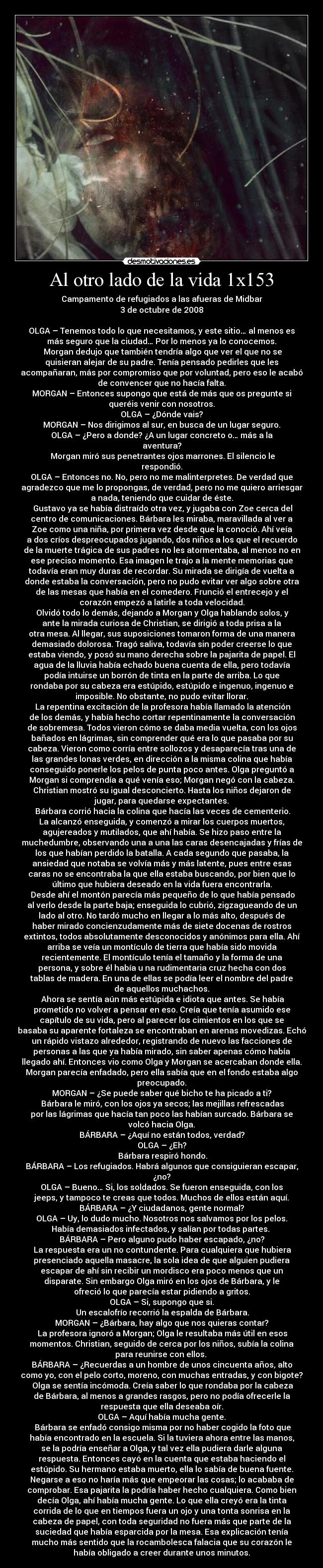 Al otro lado de la vida 1x153 - Campamento de refugiados a las afueras de Midbar
3 de octubre de 2008

OLGA – Tenemos todo lo que necesitamos, y este sitio… al menos es
más seguro que la ciudad… Por lo menos ya lo conocemos.
	Morgan dedujo que también tendría algo que ver el que no se
quisieran alejar de su padre. Tenía pensado pedirles que les
acompañaran, más por compromiso que por voluntad, pero eso le acabó
de convencer que no hacía falta.
MORGAN – Entonces supongo que está de más que os pregunte si
queréis venir con nosotros.
OLGA – ¿Dónde vais?
MORGAN – Nos dirigimos al sur, en busca de un lugar seguro.
OLGA – ¿Pero a donde? ¿A un lugar concreto o… más a la
aventura?
	Morgan miró sus penetrantes ojos marrones. El silencio le
respondió.
OLGA – Entonces no. No, pero no me malinterpretes. De verdad que
agradezco que me lo propongas, de verdad, pero no me quiero arriesgar
a nada, teniendo que cuidar de éste.
	Gustavo ya se había distraído otra vez, y jugaba con Zoe cerca del
centro de comunicaciones. Bárbara les miraba, maravillada al ver a
Zoe como una niña, por primera vez desde que la conoció. Ahí veía
a dos críos despreocupados jugando, dos niños a los que el recuerdo
de la muerte trágica de sus padres no les atormentaba, al menos no en
ese preciso momento. Esa imagen le trajo a la mente memorias que
todavía eran muy duras de recordar. Su mirada se dirigía de vuelta a
donde estaba la conversación, pero no pudo evitar ver algo sobre otra
de las mesas que había en el comedero. Frunció el entrecejo y el
corazón empezó a latirle a toda velocidad.
	Olvidó todo lo demás, dejando a Morgan y Olga hablando solos, y
ante la mirada curiosa de Christian, se dirigió a toda prisa a la
otra mesa. Al llegar, sus suposiciones tomaron forma de una manera
demasiado dolorosa. Tragó saliva, todavía sin poder creerse lo que
estaba viendo, y posó su mano derecha sobre la pajarita de papel. El
agua de la lluvia había echado buena cuenta de ella, pero todavía
podía intuirse un borrón de tinta en la parte de arriba. Lo que
rondaba por su cabeza era estúpido, estúpido e ingenuo, ingenuo e
imposible. No obstante, no pudo evitar llorar.
	La repentina excitación de la profesora había llamado la atención
de los demás, y había hecho cortar repentinamente la conversación
de sobremesa. Todos vieron cómo se daba media vuelta, con los ojos
bañados en lágrimas, sin comprender qué era lo que pasaba por su
cabeza. Vieron como corría entre sollozos y desaparecía tras una de
las grandes lonas verdes, en dirección a la misma colina que había
conseguido ponerle los pelos de punta poco antes. Olga preguntó a
Morgan si comprendía a qué venía eso; Morgan negó con la cabeza.
Christian mostró su igual desconcierto. Hasta los niños dejaron de
jugar, para quedarse expectantes.
	Bárbara corrió hacia la colina que hacía las veces de cementerio.
La alcanzó enseguida, y comenzó a mirar los cuerpos muertos,
agujereados y mutilados, que ahí había. Se hizo paso entre la
muchedumbre, observando una a una las caras desencajadas y frías de
los que habían perdido la batalla. A cada segundo que pasaba, la
ansiedad que notaba se volvía más y más latente, pues entre esas
caras no se encontraba la que ella estaba buscando, por bien que lo
último que hubiera deseado en la vida fuera encontrarla.
	Desde ahí el montón parecía más pequeño de lo que había pensado
al verlo desde la parte baja; enseguida lo cubrió, zigzagueando de un
lado al otro. No tardó mucho en llegar a lo más alto, después de
haber mirado concienzudamente más de siete docenas de rostros
extintos, todos absolutamente desconocidos y anónimos para ella. Ahí
arriba se veía un montículo de tierra que había sido movida
recientemente. El montículo tenía el tamaño y la forma de una
persona, y sobre él había u na rudimentaria cruz hecha con dos
tablas de madera. En una de ellas se podía leer el nombre del padre
de aquellos muchachos.
	Ahora se sentía aún más estúpida e idiota que antes. Se había
prometido no volver a pensar en eso. Creía que tenía asumido ese
capítulo de su vida, pero al parecer los cimientos en los que se
basaba su aparente fortaleza se encontraban en arenas movedizas. Echó
un rápido vistazo alrededor, registrando de nuevo las facciones de
personas a las que ya había mirado, sin saber apenas cómo había
llegado ahí. Entonces vio como Olga y Morgan se acercaban donde ella.
Morgan parecía enfadado, pero ella sabía que en el fondo estaba algo
preocupado.
MORGAN – ¿Se puede saber qué bicho te ha picado a ti?
	Bárbara le miró, con los ojos ya secos; las mejillas refrescadas
por las lágrimas que hacía tan poco las habían surcado. Bárbara se
volcó hacia Olga.
BÁRBARA – ¿Aquí no están todos, verdad?
OLGA – ¿Eh?
	Bárbara respiró hondo.
BÁRBARA – Los refugiados. Habrá algunos que consiguieran escapar,
¿no?
OLGA – Bueno… Si, los soldados. Se fueron enseguida, con los
jeeps, y tampoco te creas que todos. Muchos de ellos están aquí.
BÁRBARA – ¿Y ciudadanos, gente normal?
OLGA – Uy, lo dudo mucho. Nosotros nos salvamos por los pelos.
Había demasiados infectados, y salían por todas partes. 
BÁRBARA – Pero alguno pudo haber escapado, ¿no?
	La respuesta era un no contundente. Para cualquiera que hubiera
presenciado aquella masacre, la sola idea de que alguien pudiera
escapar de ahí sin recibir un mordisco era poco menos que un
disparate. Sin embargo Olga miró en los ojos de Bárbara, y le
ofreció lo que parecía estar pidiendo a gritos.
OLGA – Si, supongo que si.
	Un escalofrío recorrió la espalda de Bárbara.
MORGAN – ¿Bárbara, hay algo que nos quieras contar?
	La profesora ignoró a Morgan; Olga le resultaba más útil en esos
momentos. Christian, seguido de cerca por los niños, subía la colina
para reunirse con ellos. 
BÁRBARA – ¿Recuerdas a un hombre de unos cincuenta años, alto
como yo, con el pelo corto, moreno, con muchas entradas, y con bigote?
	Olga se sentía incómoda. Creía saber lo que rondaba por la cabeza
de Bárbara, al menos a grandes rasgos, pero no podía ofrecerle la
respuesta que ella deseaba oír.
OLGA – Aquí había mucha gente.
	Bárbara se enfadó consigo misma por no haber cogido la foto que
había encontrado en la escuela. Si la tuviera ahora entre las manos,
se la podría enseñar a Olga, y tal vez ella pudiera darle alguna
respuesta. Entonces cayó en la cuenta que estaba haciendo el
estúpido. Su hermano estaba muerto, ella lo sabía de buena fuente.
Negarse a eso no haría más que empeorar las cosas; lo acababa de
comprobar. Esa pajarita la podría haber hecho cualquiera. Como bien
decía Olga, ahí había mucha gente. Lo que ella creyó era la tinta
corrida de lo que en tiempos fuera un ojo y una tonta sonrisa en la
cabeza de papel, con toda seguridad no fuera más que parte de la
suciedad que había esparcida por la mesa. Esa explicación tenía
mucho más sentido que la rocambolesca falacia que su corazón le
había obligado a creer durante unos minutos.