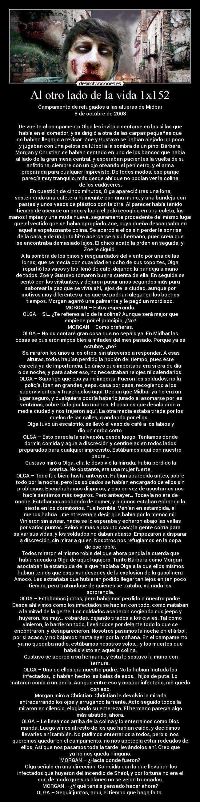 Al otro lado de la vida 1x152 - Campamento de refugiados a las afueras de Midbar
3 de octubre de 2008

De vuelta al campamento Olga les invitó a sentarse en las sillas que
había en el comedor, y se dirigió a otra de las carpas pequeñas que
no habían llegado a revisar. Zoe y Gustavo se habían alejado un poco
y jugaban con una pelota de fútbol a la sombra de un pino. Bárbara,
Morgan y Christian se habían sentado en uno de los bancos que había
al lado de la gran mesa central, y esperaban pacientes la vuelta de su
anfitriona, siempre con un ojo oteando el perímetro, y el arma
preparada para cualquier imprevisto. De todos modos, ese paraje
parecía muy tranquilo, más desde ahí que no podían ver la colina
de los cadáveres.
	En cuestión de cinco minutos, Olga apareció tras una lona,
sosteniendo una cafetera humeante con una mano, y una bandeja con
pastas y unos vasos de plástico con la otra. Al parecer había tenido
tiempo de asearse un poco y lucía el pelo recogido en una coleta, las
manos limpias y una muda nueva, seguramente procedente del mismo lugar
que el vestido que se había apropiado Zoe, cuya dueña descansaba en
aquella espeluznante colina. Se acercó a ellos sin perder la sonrisa
de la cara, y de un grito hizo acercarse a su hermano, pues creía que
se encontraba demasiado lejos. El chico acató la orden en seguida, y
Zoe le siguió. 
A la sombra de los pinos y resguardados del viento por una de las
lonas, que se mecía con suavidad en ocho de sus soportes, Olga
repartió los vasos y los llenó de café, dejando la bandeja a mano
de todos. Zoe y Gustavo tomaron buena cuenta de ella. En seguida se
sentó con los visitantes, y dejaron pasar unos segundos más para
saborear la paz que se vivía ahí, lejos de la ciudad, aunque por
motivos muy diferentes a los que se podrían alegar en los buenos
tiempos. Morgan agarró una palmerita y le pegó un mordisco.
MORGAN – Estoy esperando.
OLGA – Si… ¿Te refieres a lo de la colina? Aunque será mejor que
empiece por el principio, ¿No?
MORGAN – Como prefieras.
OLGA – No os contaré gran cosa que no sepáis ya. En Midbar las
cosas se pusieron imposibles a mitades del mes pasado. Porque ya es
octubre, ¿no?
	Se miraron los unos a los otros, sin atreverse a responder. A esas
alturas, todos habían perdido la noción del tiempo, pues éste
carecía ya de importancia. Lo único que importaba era si era de día
o de noche, y para saber eso, no necesitaban relojes ni calendarios.
OLGA – Supongo que eso ya no importa. Fueron los soldados, no la
policía. Iban en grandes jeeps, casa por casa, recogiendo a los
supervivientes, y trayéndolos aquí. Decían que Midbar ya no era un
lugar seguro, y cualquiera podría haberlo jurado al asomarse por las
ventanas, sobre todo por las noches. El caso es que desalojaron a
media ciudad y nos trajeron aquí. La otra media estaba tirada por los
suelos de las calles, o andando por ellas…
	Olga tuvo un escalofrío, se llevó el vaso de café a los labios y
dio un sorbo corto.
OLGA – Esto parecía la salvación, desde luego. Teníamos donde
dormir, comida y agua a discreción y centinelas en todos lados
preparados para cualquier imprevisto. Estábamos aquí con nuestro
padre…
	Gustavo miró a Olga, ella le devolvió la mirada; había perdido la
sonrisa. No obstante, era una mujer fuerte.
OLGA – Todo fue bien, hasta anteayer. Habían aparecido antes, sobre
todo por la noche, pero los soldados se habían encargado de ellos sin
problemas. Escuchábamos disparos, y eso en vez de asustarnos nos
hacía sentirnos más seguros. Pero anteayer… Todavía no era de
noche. Estábamos acabando de comer, y algunos estaban echando la
siesta en los dormitorios. Fue horrible. Venían en estampida, al
menos habría… me atrevería a decir que había por lo menos mil.
Vinieron sin avisar, nadie se lo esperaba y echaron abajo las vallas
por varios puntos. Reinó el más absoluto caos; la gente corría para
salvar sus vidas, y los soldados no daban abasto. Empezaron a disparar
a discreción, sin mirar a quien. Nosotros nos refugiamos en la copa
de ese roble.
	Todos miraron el mismo roble del que ahora pendía la cuerda que
había sacado a Olga de aquel agujero. Tanto Bárbara como Morgan
asociaban la estampida de la que hablaba Olga a la que ellos mismos
habían tenido que esquivar después de la explosión de la gasolinera
Amoco. Les extrañaba que hubieran podido llegar tan lejos en tan poco
tiempo, pero tratándose de quienes se trataba, ya nada les
sorprendía.
OLGA – Estábamos juntos, pero habíamos perdido a nuestro padre.
Desde ahí vimos como los infectados se hacían con todo, como mataban
a la mitad de la gente. Los soldados acabaron cogiendo sus jeeps y
huyeron, los muy… cobardes, dejando tirados a los civiles. Tal como
vinieron, lo barrieron todo, llevándose por delante todo lo que se
encontraron, y desaparecieron. Nosotros pasamos la noche en el árbol,
por si acaso, y no bajamos hasta ayer por la mañana. En el campamento
ya no quedaba nadie, estábamos nosotros solos… y los muertos que
habéis visto en aquella colina.
	Gustavo se acercó a su hermana, y ésta le sostuvo la mano con
ternura.
OLGA – Uno de ellos era nuestro padre. No lo habían matado los
infectados, lo habían hecho las balas de esos… hijos de puta. Lo
mataron como a un perro. Aunque entre eso y acabar infectado, me quedo
con eso.
	Morgan miró a Christian. Christian le devolvió la mirada
entrecerrando los ojos y arrugando la frente. Acto seguido todos la
miraron en silencio, elogiando su entereza. El hermano parecía algo
más abatido, ahora.
OLGA – Le llevamos arriba de la colina y lo enterramos como Dios
manda. Luego vimos al resto de los que habían caído, y decidimos
llevarles ahí también. No pudimos enterrarlos a todos, pero si nos
queremos quedar en el campamento, no nos apetecía estar rodeados de
ellos. Así que nos pasamos toda la tarde llevándolos ahí. Creo que
ya no nos queda ninguno.
MORGAN – ¿Hacia donde fueron?
	Olga señaló en una dirección. Coincidía con la que llevaban los
infectados que huyeron del incendio de Sheol, y por fortuna no era el
sur, de modo que sus planes no se veían truncados.
MORGAN – ¿Y qué tenéis pensado hacer ahora?
OLGA – Seguir juntos, aquí, el tiempo que haga falta. 