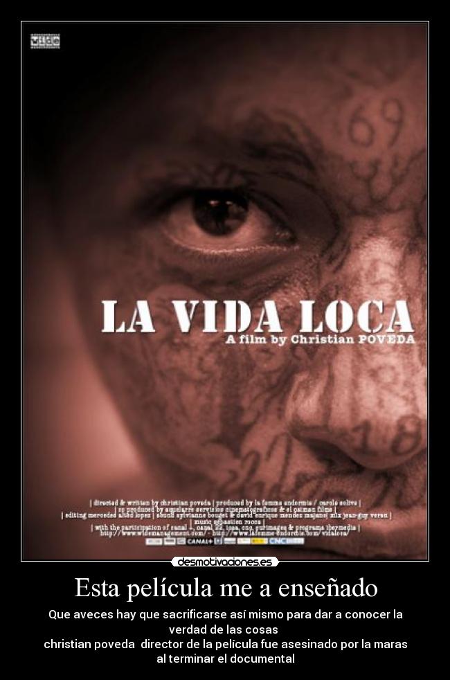 Esta película me a enseñado - Que aveces hay que sacrificarse así mismo para dar a conocer la
verdad de las cosas
christian poveda director de la película fue asesinado por la maras
al terminar el documental