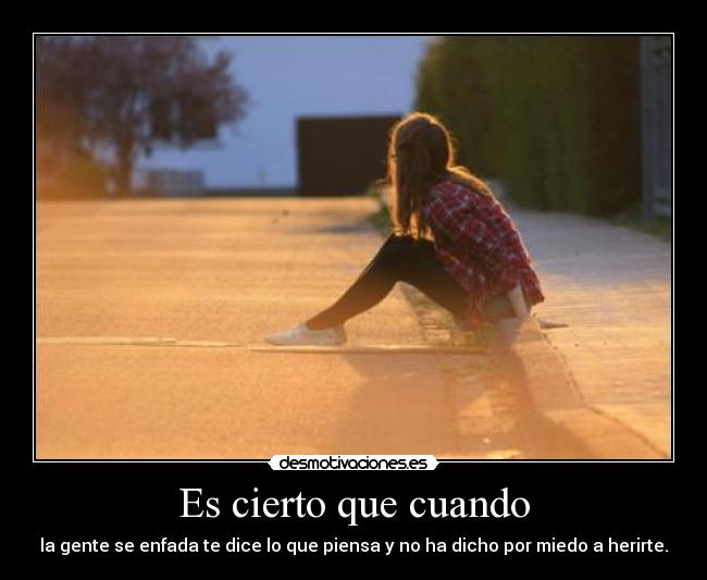 Es cierto que cuando - la gente se enfada te dice lo que piensa y no ha dicho por miedo a herirte.