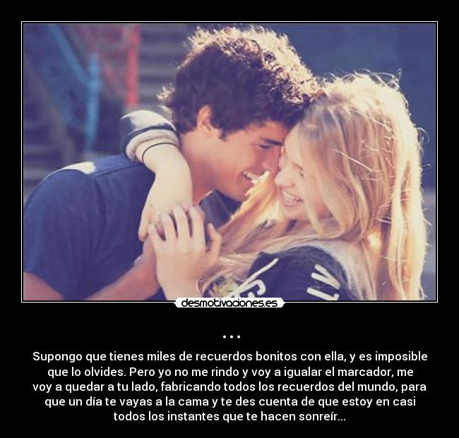 ... - Supongo que tienes miles de recuerdos bonitos con ella, y es imposible
que lo olvides. Pero yo no me rindo y voy a igualar el marcador, me
voy a quedar a tu lado, fabricando todos los recuerdos del mundo, para
que un día te vayas a la cama y te des cuenta de que estoy en casi
todos los instantes que te hacen sonreír...