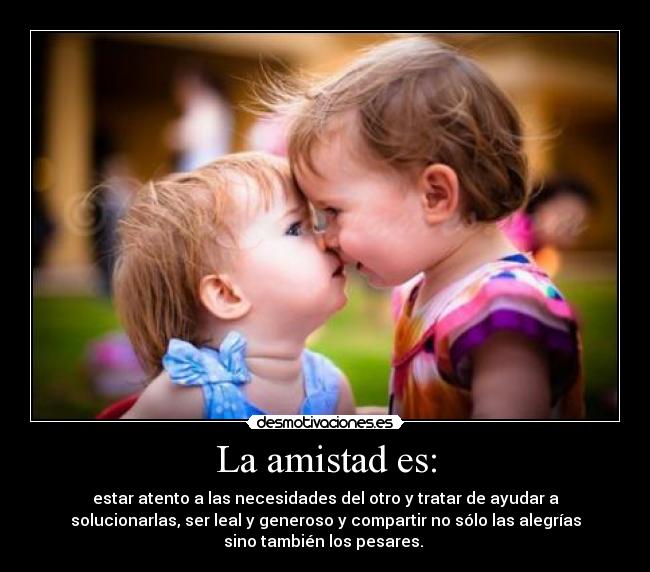 La amistad es: - estar atento a las necesidades del otro y tratar de ayudar a
solucionarlas, ser leal y generoso y compartir no sólo las alegrías
sino también los pesares.