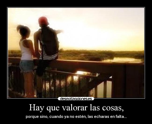 Hay que valorar las cosas, - porque sino, cuando ya no estén, las echaras en falta...