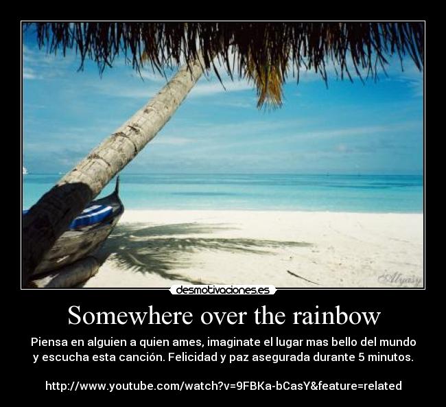Somewhere over the rainbow - Piensa en alguien a quien ames, imaginate el lugar mas bello del mundo
y escucha esta canción. Felicidad y paz asegurada durante 5 minutos.
http://www.youtube.com/watch?v=9FBKa-bCasY&feature=related