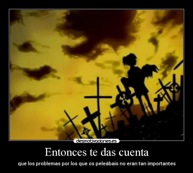 Entonces te das cuenta - que los problemas por los que os peleábais no eran tan importantes