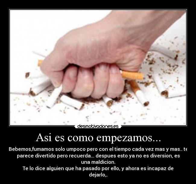 Asi es como empezamos... - Bebemos,fumamos solo umpoco pero con el tiempo cada vez mas y mas.. te
parece divertido pero recuerda... despues esto ya no es diversion, es
una maldicion.
Te lo dice alguien que ha pasado por ello, y ahora es incapaz de
dejarlo,.