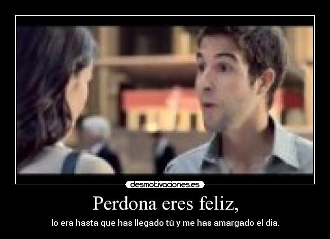 Perdona eres feliz, - lo era hasta que has llegado tú y me has amargado el dia.