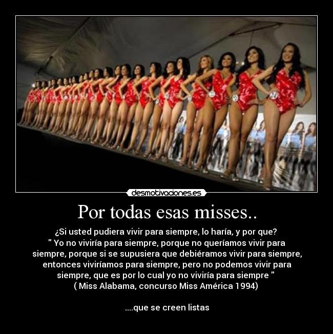 Por todas esas misses.. - ¿Si usted pudiera vivir para siempre, lo haría, y por que? 
 Yo no viviría para siempre, porque no queríamos vivir para
siempre, porque si se supusiera que debiéramos vivir para siempre,
entonces viviríamos para siempre, pero no podemos vivir para
siempre, que es por lo cual yo no viviría para siempre  
( Miss Alabama, concurso Miss América 1994) 

....que se creen listas
