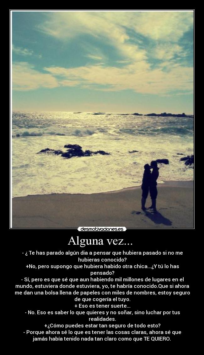 Alguna vez...  - - ¿ Te has parado algún dia a pensar que hubiera pasado si no me
hubieras conocido?
+No, pero supongo que hubiera habido otra chica...¿Y tú lo has
pensado?
- Sí, pero es que sé que aun habiendo mil millones de lugares en el
mundo, estuviera donde estuviera, yo, te habría conocido.Que si ahora
me dan una bolsa llena de papeles con miles de nombres, estoy seguro
de que cogería el tuyo.
+ Eso es tener suerte...
- No. Eso es saber lo que quieres y no soñar, sino luchar por tus
realidades.
+¿Cómo puedes estar tan seguro de todo esto?
- Porque ahora sé lo que es tener las cosas claras, ahora sé que
jamás había tenido nada tan claro como que TE QUIERO.
