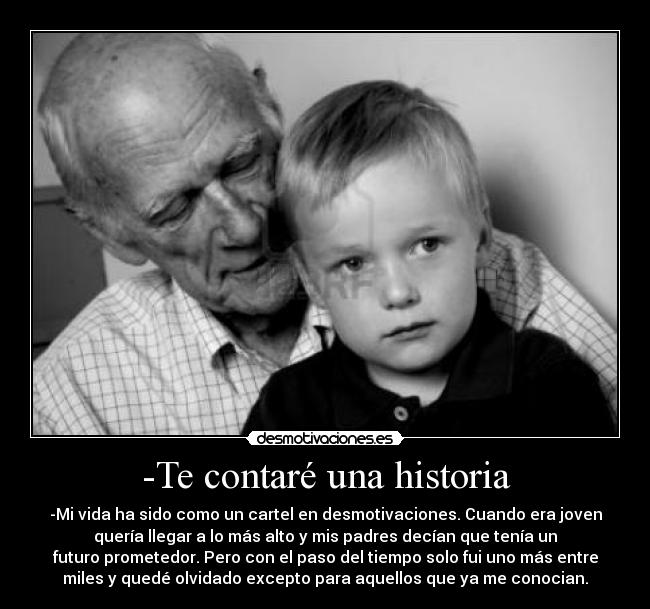 -Te contaré una historia - -Mi vida ha sido como un cartel en desmotivaciones. Cuando era joven
quería llegar a lo más alto y mis padres decían que tenía un
futuro prometedor. Pero con el paso del tiempo solo fui uno más entre
miles y quedé olvidado excepto para aquellos que ya me conocian.