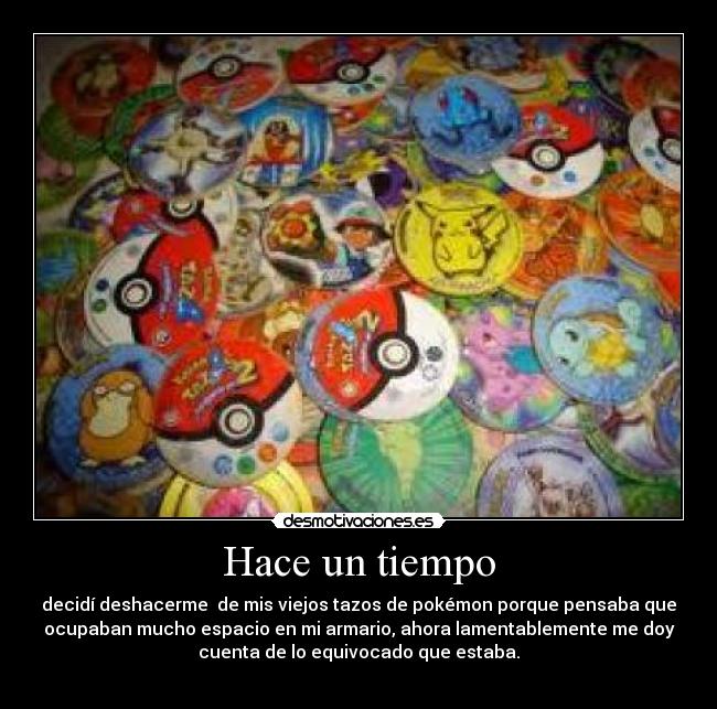 Hace un tiempo - decidí deshacerme de mis viejos tazos de pokémon porque pensaba que
ocupaban mucho espacio en mi armario, ahora lamentablemente me doy
cuenta de lo equivocado que estaba.