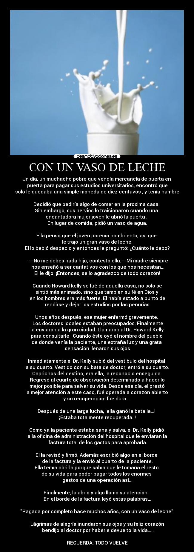 CON UN VASO DE LECHE - Un día, un muchacho pobre que vendía mercancía de puerta en 
puerta para pagar sus estudios universitarios, encontró que
 solo le quedaba una simple moneda de diez centavos , y tenía hambre.

Decidió que pediría algo de comer en la proxima casa. 
Sin embargo, sus nervios lo traicionaron cuando una 
encantadora mujer joven le abrió la puerta . 
En lugar de comida, pidió un vaso de agua.

Ella pensó que el joven parecía hambriento, así que 
le trajo un gran vaso de leche.
El lo bebió despacio y entonces le preguntó: ¿Cuánto le debo?

----No me debes nada hijo, contestó ella.---Mi madre siempre
 nos enseñó a ser caritativos con los que nos necesitan...
El le dijo: ¡Entonces, se lo agradezco de todo corazón!

Cuando Howard kelly se fué de aquella casa, no solo se
 sintió más animado, sino que tambien su fé en Dios y 
en los hombres era más fuerte. El había estado a punto de
 rendirse y dejar los estudios por las penurias.

Unos años después, esa mujer enfermó gravemente. 
 Los doctores locales estaban preocupados. Finalmente
 la enviaron a la gran ciudad. Llamaron al Dr. Howard Kelly 
para consultarle . Cuando éste oyó el nombre del pueblo 
de donde venía la paciente, una extraña luz y una grata 
sensación llenaron sus ojos

Inmediatamente el Dr. Kelly subió del vestibulo del hospital 
a su cuarto. Vestido con su bata de doctor, entró a su cuarto.
 Caprichos del destino, era ella, la reconoció enseguida. 
Regresó al cuarto de observación determinado a hacer lo
 mejor posible para salvar su vida. Desde ese día, el prestó 
la mejor atención a este caso, fué operada a corazón abierto 
y su recuperación fué dura....

Después de una larga lucha, ¡ella ganó la batalla...! 
¡Estaba totalmente recuperada..!

Como ya la paciente estaba sana y salva, el Dr. Kelly pidió 
a la oficina de administración del hospital que le enviaran la
 factura total de los gastos para aprobarla.

El la revisó y firmó. Además escribió algo en el borde 
de la factura y la envió al cuarto de la paciente.
Ella temía abrirla porque sabía que le tomaría el resto 
de su vida para poder pagar todos los enormes 
gastos de una operación así...

Finalmente, la abrió y algo llamó su atención.  
En el borde de la factura leyó estas palabras...

Pagada por completo hace muchos años, con un vaso de leche.

Lágrimas de alegría inundaron sus ojos y su feliz corazón
 bendijo al doctor por haberle devuelto la vida.....

RECUERDA: TODO VUELVE