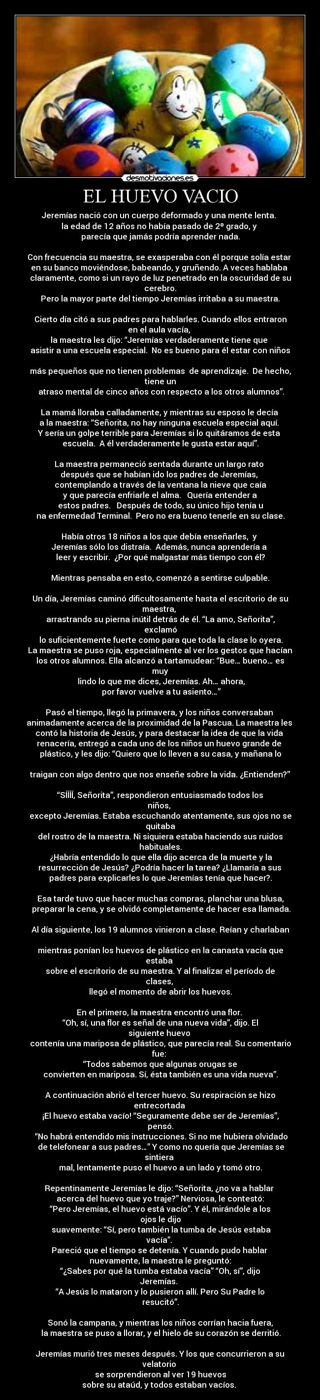 EL HUEVO VACIO - Jeremías nació con un cuerpo deformado y una mente lenta. 
la edad de 12 años no había pasado de 2º grado, y 
parecía que jamás podría aprender nada.

Con frecuencia su maestra, se exasperaba con él porque solía estar 
en su banco moviéndose, babeando, y gruñendo. A veces hablaba 
claramente, como si un rayo de luz penetrado en la oscuridad de su cerebro.
Pero la mayor parte del tiempo Jeremías irritaba a su maestra.

Cierto día citó a sus padres para hablarles. Cuando ellos entraron en el aula vacía, 
la maestra les dijo: “Jeremías verdaderamente tiene que 
asistir a una escuela especial.  No es bueno para él estar con niños 
más pequeños que no tienen problemas  de aprendizaje.  De hecho, tiene un
 atraso mental de cinco años con respecto a los otros alumnos”.

La mamá lloraba calladamente, y mientras su esposo le decía 
a la maestra: “Señorita, no hay ninguna escuela especial aquí. 
Y sería un golpe terrible para Jeremías si lo quitáramos de esta 
escuela.  A él verdaderamente le gusta estar aquí”.

La maestra permaneció sentada durante un largo rato 
después que se habían ido los padres de Jeremías, 
contemplando a través de la ventana la nieve que caía
 y que parecía enfriarle el alma.   Quería entender a 
estos padres.   Después de todo, su único hijo tenía u
na enfermedad Terminal.  Pero no era bueno tenerle en su clase.

Había otros 18 niños a los que debía enseñarles,  y 
Jeremías sólo los distraía.  Además, nunca aprendería a 
leer y escribir.  ¿Por qué malgastar más tiempo con él?

Mientras pensaba en esto, comenzó a sentirse culpable.

Un día, Jeremías caminó dificultosamente hasta el escritorio de su maestra, 
arrastrando su pierna inútil detrás de él. “La amo, Señorita”, exclamó
 lo suficientemente fuerte como para que toda la clase lo oyera.
 La maestra se puso roja, especialmente al ver los gestos que hacían 
los otros alumnos. Ella alcanzó a tartamudear: “Bue… bueno… es muy
 lindo lo que me dices, Jeremías. Ah… ahora,
 por favor vuelve a tu asiento…”

Pasó el tiempo, llegó la primavera, y los niños conversaban 
animadamente acerca de la proximidad de la Pascua. La maestra les 
contó la historia de Jesús, y para destacar la idea de que la vida 
renacería, entregó a cada uno de los niños un huevo grande de 
plástico, y les dijo: “Quiero que lo lleven a su casa, y mañana lo 
traigan con algo dentro que nos enseñe sobre la vida. ¿Entienden?” 
“SÍÍÍÍ, Señorita”, respondieron entusiasmado todos los niños, 
excepto Jeremías. Estaba escuchando atentamente, sus ojos no se quitaba
del rostro de la maestra. Ni siquiera estaba haciendo sus ruidos habituales.
 ¿Habría entendido lo que ella dijo acerca de la muerte y la
 resurrección de Jesús? ¿Podría hacer la tarea? ¿Llamaría a sus 
padres para explicarles lo que Jeremías tenía que hacer?.

Esa tarde tuvo que hacer muchas compras, planchar una blusa,
 preparar la cena, y se olvidó completamente de hacer esa llamada.

Al día siguiente, los 19 alumnos vinieron a clase. Reían y charlaban 
mientras ponían los huevos de plástico en la canasta vacía que estaba 
sobre el escritorio de su maestra. Y al finalizar el período de clases, 
llegó el momento de abrir los huevos.

En el primero, la maestra encontró una flor. 
“Oh, sí, una flor es señal de una nueva vida”, dijo. El siguiente huevo 
contenía una mariposa de plástico, que parecía real. Su comentario fue: 
“Todos sabemos que algunas orugas se
convierten en mariposa. Sí, ésta también es una vida nueva”.

A continuación abrió el tercer huevo. Su respiración se hizo entrecortada 
¡El huevo estaba vacío! “Seguramente debe ser de Jeremías”, pensó.
 “No habrá entendido mis instrucciones. Si no me hubiera olvidado
 de telefonear a sus padres…” Y como no quería que Jeremías se sintiera 
mal, lentamente puso el huevo a un lado y tomó otro.

Repentinamente Jeremías le dijo: “Señorita, ¿no va a hablar 
acerca del huevo que yo traje?” Nerviosa, le contestó:
“Pero Jeremías, el huevo está vacío”. Y él, mirándole a los ojos le dijo
 suavemente: “Sí, pero también la tumba de Jesús estaba vacía”. 
Pareció que el tiempo se detenía. Y cuando pudo hablar 
nuevamente, la maestra le preguntó:
“¿Sabes por qué la tumba estaba vacía” “Oh, sí”, dijo Jeremías. 
“A Jesús lo mataron y lo pusieron allí. Pero Su Padre lo resucitó”.

Sonó la campana, y mientras los niños corrían hacia fuera,
 la maestra se puso a llorar, y el hielo de su corazón se derritió.

Jeremías murió tres meses después. Y los que concurrieron a su velatorio 
se sorprendieron al ver 19 huevos
sobre su ataúd, y todos estaban vacíos. 