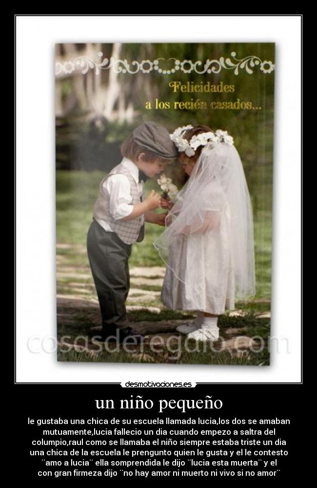 un niño pequeño - le gustaba una chica de su escuela llamada lucia,los dos se amaban
mutuamente,lucia fallecio un dia cuando empezo a saltra del
columpio,raul como se llamaba el niño siempre estaba triste un dia
una chica de la escuela le prengunto quien le gusta y el le contesto
¨amo a lucia¨ ella somprendida le dijo ¨lucia esta muerta¨ y el
con gran firmeza dijo ¨no hay amor ni muerto ni vivo si no amor¨