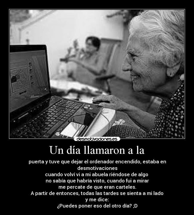 Un día llamaron a la - puerta y tuve que dejar el ordenador encendido, estaba en desmotivaciones
cuando volví vi a mi abuela riéndose de algo 
no sabía que habría visto, cuando fui a mirar
me percate de que eran carteles.
A partir de entonces, todas las tardes se sienta a mi lado
y me dice:
¿Puedes poner eso del otro día? ;D