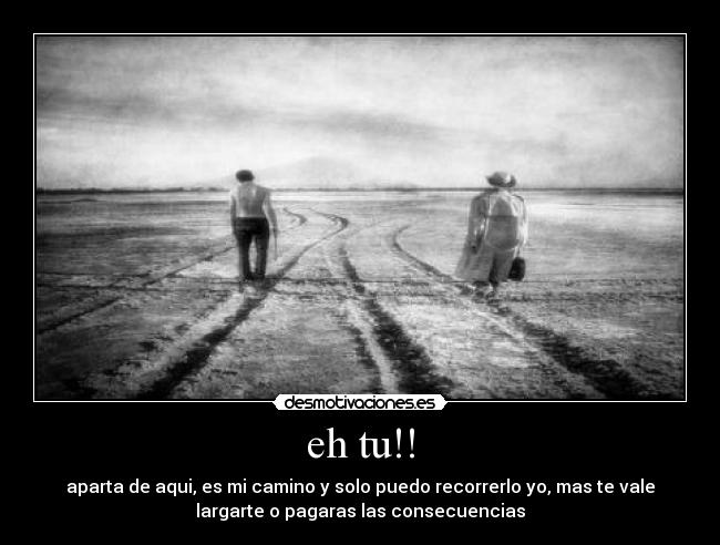 eh tu!! - aparta de aqui, es mi camino y solo puedo recorrerlo yo, mas te vale
largarte o pagaras las consecuencias