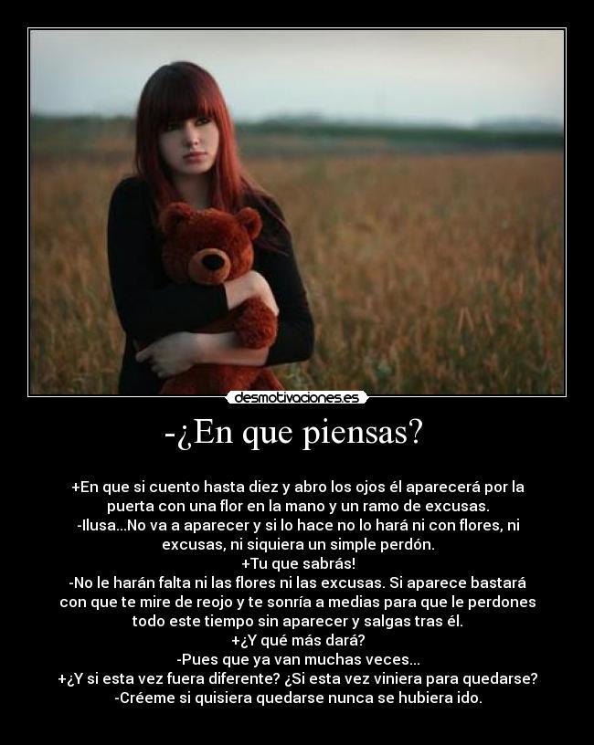 -¿En que piensas?  - 
+En que si cuento hasta diez y abro los ojos él aparecerá por la
puerta con una flor en la mano y un ramo de excusas.
-Ilusa...No va a aparecer y si lo hace no lo hará ni con flores, ni
excusas, ni siquiera un simple perdón.
+Tu que sabrás!
-No le harán falta ni las flores ni las excusas. Si aparece bastará
con que te mire de reojo y te sonría a medias para que le perdones
todo este tiempo sin aparecer y salgas tras él.
+¿Y qué más dará?
-Pues que ya van muchas veces...
+¿Y si esta vez fuera diferente? ¿Si esta vez viniera para quedarse?
-Créeme si quisiera quedarse nunca se hubiera ido.
