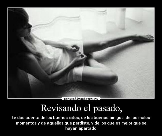 Revisando el pasado, - te das cuenta de los buenos ratos, de los buenos amigos, de los malos
momentos y de aquellos que perdiste, y de los que es mejor que se
hayan apartado.