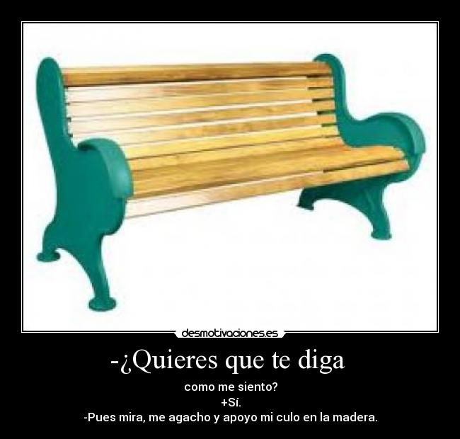 -¿Quieres que te diga  - como me siento?
+Sí.
-Pues mira, me agacho y apoyo mi culo en la madera.
