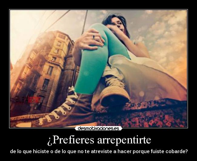 ¿Prefieres arrepentirte - de lo que hiciste o de lo que no te atreviste a hacer porque fuiste cobarde?