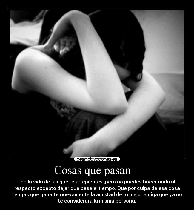      Cosas que pasan         -  en la vida de las que te arrepientes ,pero no puedes hacer nada al
respecto excepto dejar que pase el tiempo. Que por culpa de esa cosa
tengas que ganarte nuevamente la amistad de tu mejor amiga que ya no
te considerara la misma persona.